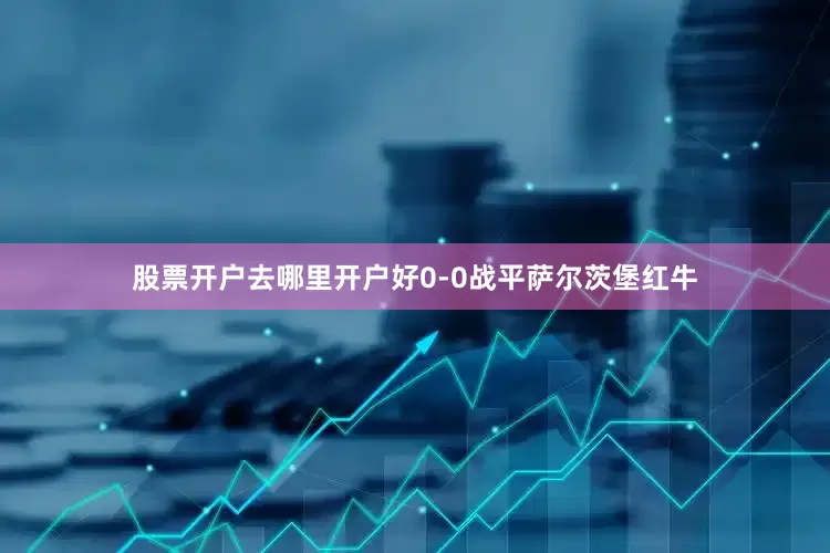 股票开户去哪里开户好0-0战平萨尔茨堡红牛