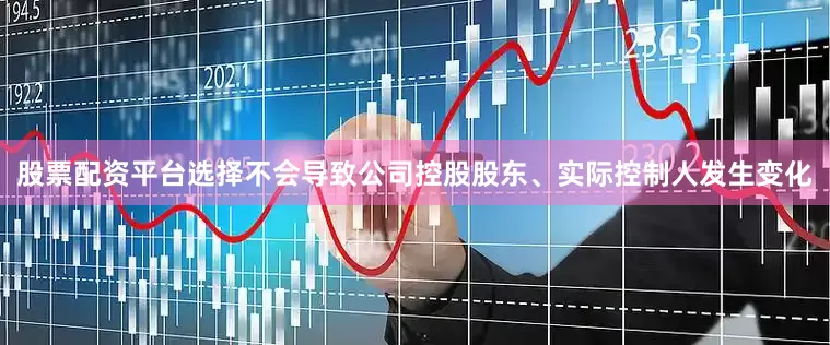 股票配资平台选择不会导致公司控股股东、实际控制人发生变化