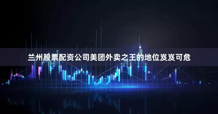 兰州股票配资公司美团外卖之王的地位岌岌可危