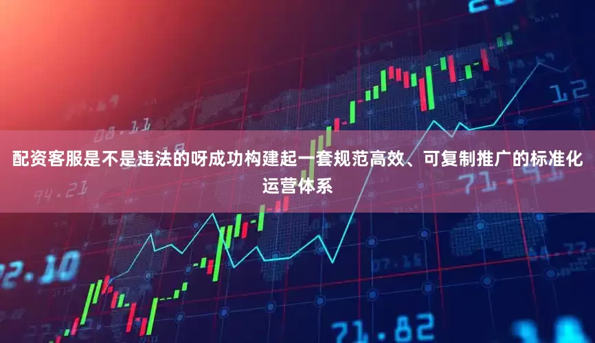 配资客服是不是违法的呀成功构建起一套规范高效、可复制推广的标准化运营体系
