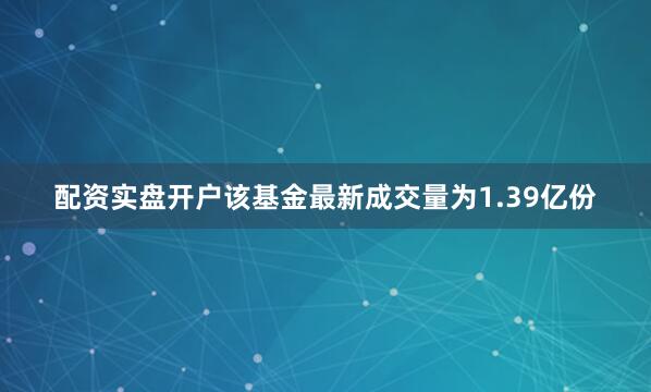 配资实盘开户该基金最新成交量为1.39亿份