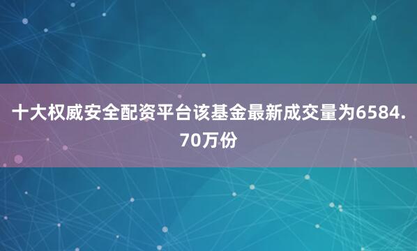 十大权威安全配资平台该基金最新成交量为6584.70万份