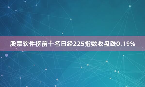 股票软件榜前十名日经225指数收盘跌0.19%