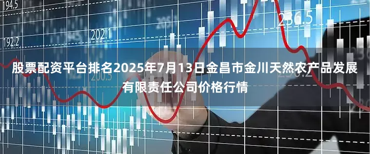 股票配资平台排名2025年7月13日金昌市金川天然农产品发展有限责任公司价格行情