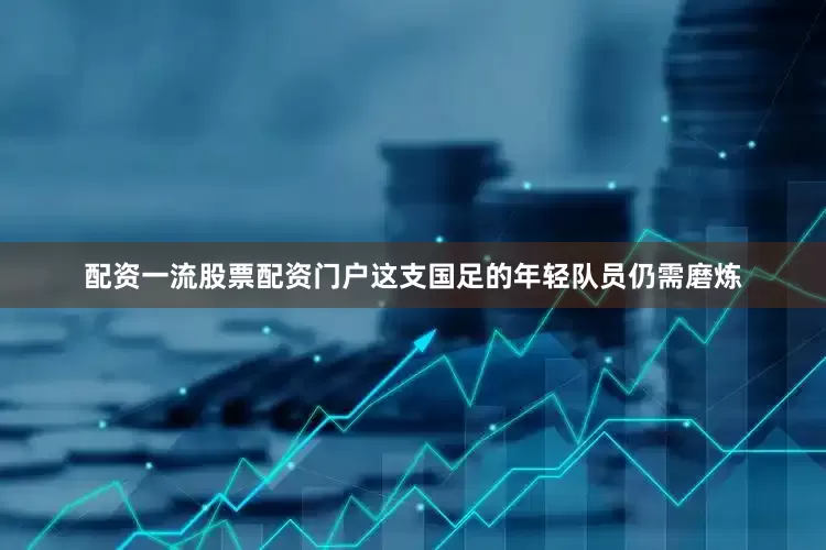 配资一流股票配资门户这支国足的年轻队员仍需磨炼