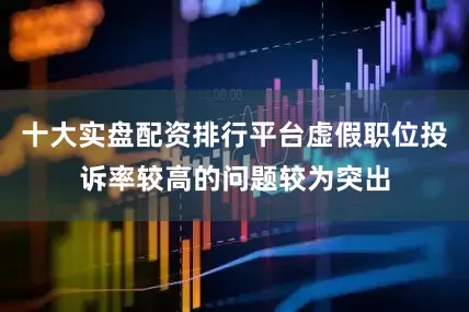 十大实盘配资排行平台虚假职位投诉率较高的问题较为突出