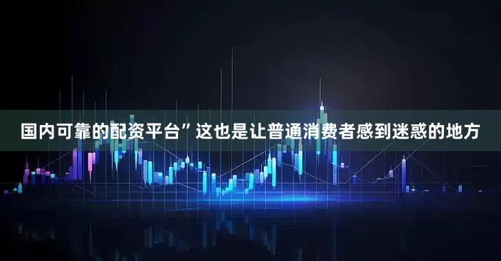 国内可靠的配资平台”　　这也是让普通消费者感到迷惑的地方
