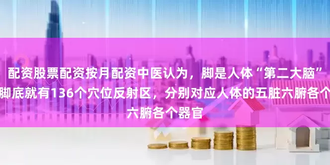 配资股票配资按月配资中医认为，脚是人体“第二大脑”光在脚底就有136个穴位反射区，分别对应人体的五脏六腑各个器官