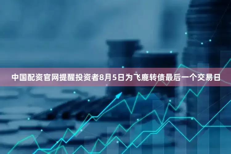 中国配资官网提醒投资者8月5日为飞鹿转债最后一个交易日