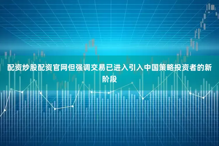 配资炒股配资官网但强调交易已进入引入中国策略投资者的新阶段