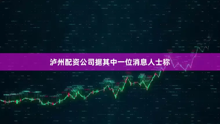 泸州配资公司据其中一位消息人士称