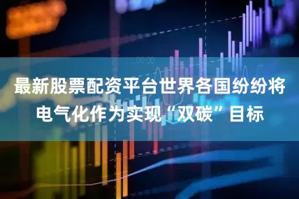 最新股票配资平台世界各国纷纷将电气化作为实现“双碳”目标