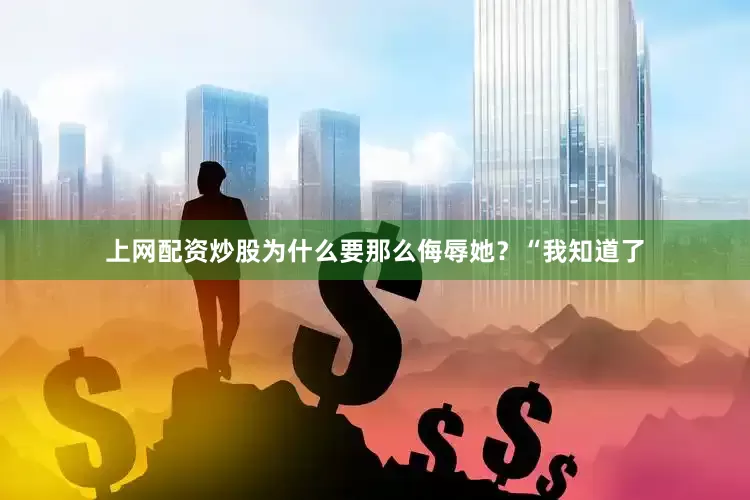 上网配资炒股为什么要那么侮辱她？“我知道了