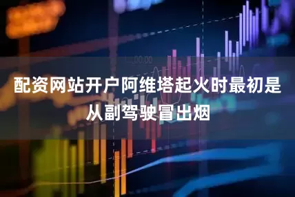 配资网站开户阿维塔起火时最初是从副驾驶冒出烟