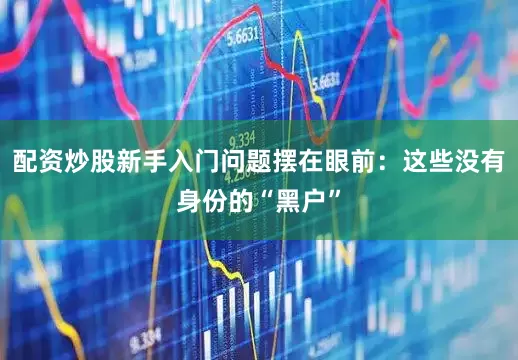 配资炒股新手入门问题摆在眼前：这些没有身份的“黑户”